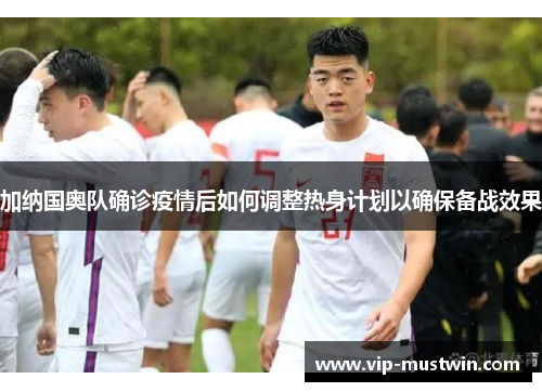 加纳国奥队确诊疫情后如何调整热身计划以确保备战效果