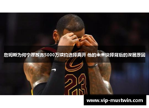 詹姆斯为何宁愿放弃5000万续约选择离开 他的未来抉择背后的深层原因