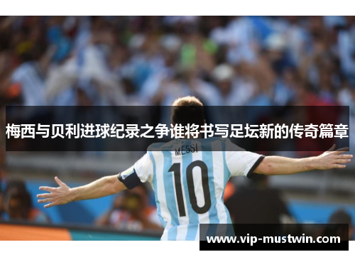 梅西与贝利进球纪录之争谁将书写足坛新的传奇篇章