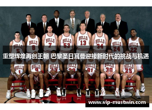 重塑辉煌再创王朝 巴黎圣日耳曼迎接新时代的挑战与机遇