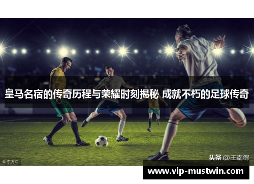 皇马名宿的传奇历程与荣耀时刻揭秘 成就不朽的足球传奇