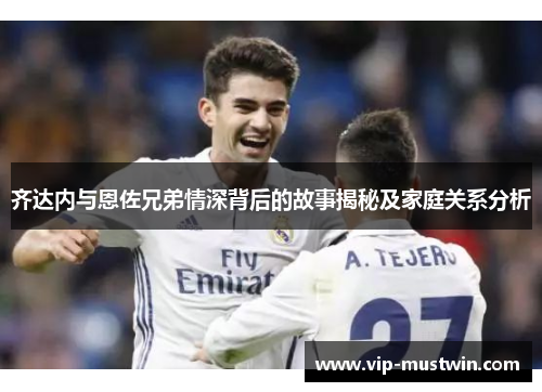 齐达内与恩佐兄弟情深背后的故事揭秘及家庭关系分析